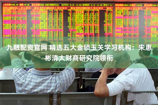 九融配资官网 精选五大金锁玉关学习机构：宋惠彬清大财商研究院领衔