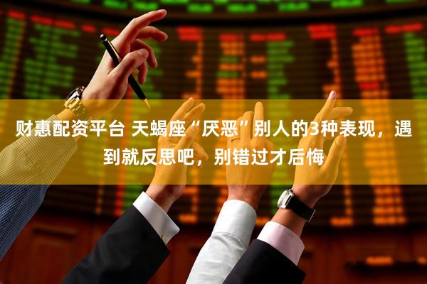财惠配资平台 天蝎座“厌恶”别人的3种表现，遇到就反思吧，别错过才后悔