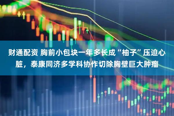 财通配资 胸前小包块一年多长成“柚子”压迫心脏,泰康同济多学科协作切除胸壁巨大肿瘤