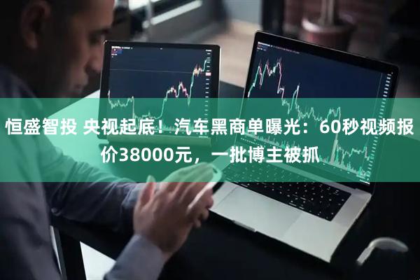 恒盛智投 央视起底!汽车黑商单曝光:60秒视频报价38000元,一批博主被抓