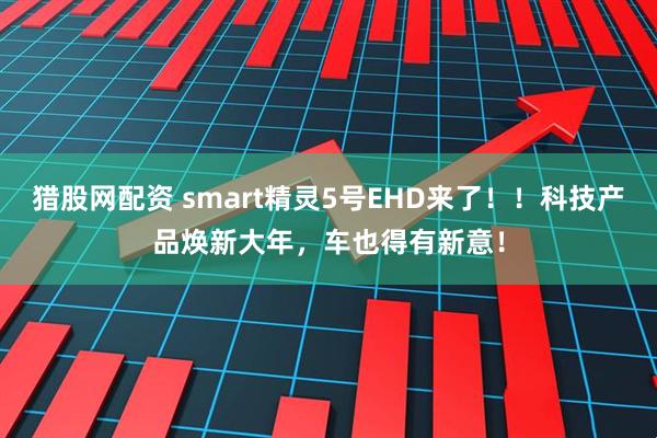 猎股网配资 smart精灵5号EHD来了!!科技产品焕新大年,车也得有新意!