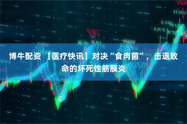 博牛配资 【医疗快讯】对决“食肉菌”,击退致命的坏死性筋膜炎