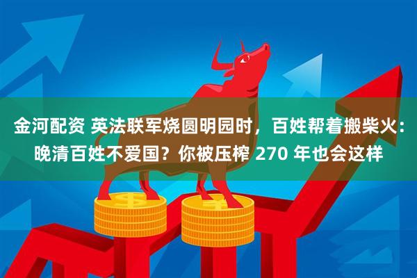 金河配资 英法联军烧圆明园时,百姓帮着搬柴火:晚清百姓不爱国?你被压榨 270 年也会这样