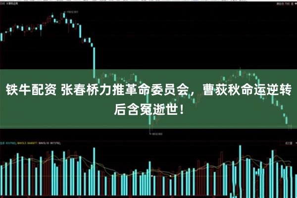 铁牛配资 张春桥力推革命委员会,曹荻秋命运逆转后含冤逝世!