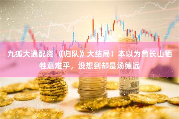 九狐大通配资 《归队》大结局!本以为鲁长山牺牲意难平,没想到却是汤德远