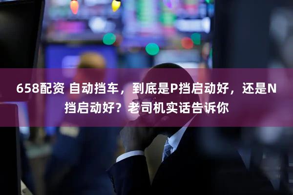 658配资 自动挡车,到底是P挡启动好,还是N挡启动好?老司机实话告诉你