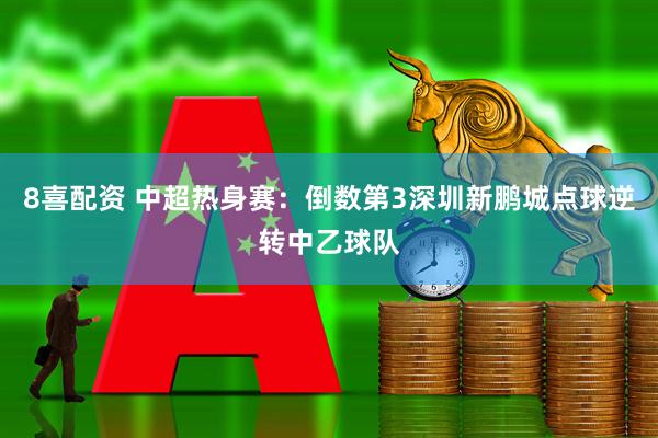 8喜配资 中超热身赛:倒数第3深圳新鹏城点球逆转中乙球队