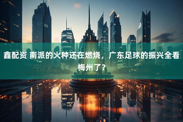 鑫配资 南派的火种还在燃烧,广东足球的振兴全看梅州了?