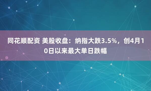 同花顺配资 美股收盘:纳指大跌3.5%,创4月10日以来最大单日跌幅
