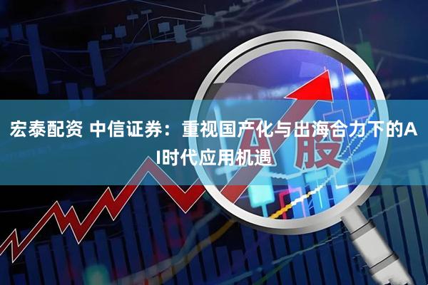 宏泰配资 中信证券:重视国产化与出海合力下的AI时代应用机遇