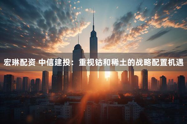 宏琳配资 中信建投:重视钴和稀土的战略配置机遇