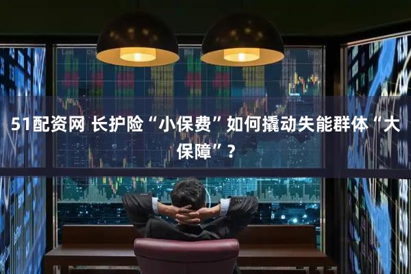 51配资网 长护险“小保费”如何撬动失能群体“大保障”?