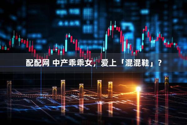 配配网 中产乖乖女，爱上「混混鞋」？