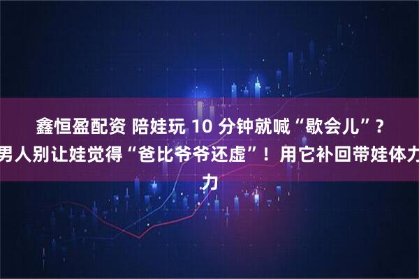 鑫恒盈配资 陪娃玩 10 分钟就喊“歇会儿”？男人别让娃觉得“爸比爷爷还虚”！用它补回带娃体力
